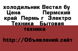 холодильник Вестал бу › Цена ­ 7 000 - Пермский край, Пермь г. Электро-Техника » Бытовая техника   